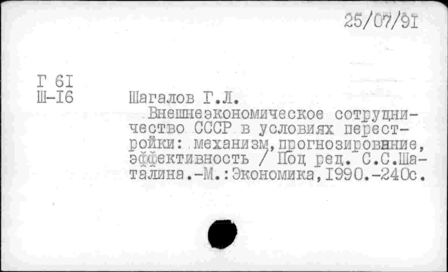 ﻿25/ОШ
Г 61
Ш-16 Шагалов Г.Л.
Внешнеэкономическое сотрудничество СССР в условиях перестройки : .механизм,прогнозирование, эффективность / Под ред. С.С.Шаталина .-М.:Экономика,1990.-240с.